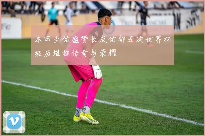 本田圭佑盛赞长友佑都五次世界杯经历堪称传奇与荣耀
