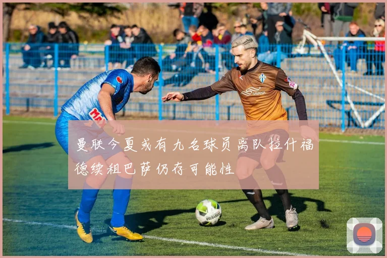 曼联今夏或有九名球员离队拉什福德续租巴萨仍存可能性