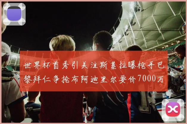 世界杯首秀引关注斯基拉曝枪手巴黎拜仁争抢布阿迪里尔要价7000万欧元