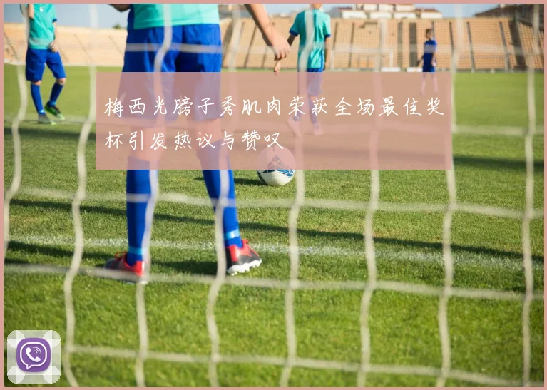 梅西光膀子秀肌肉荣获全场最佳奖杯引发热议与赞叹