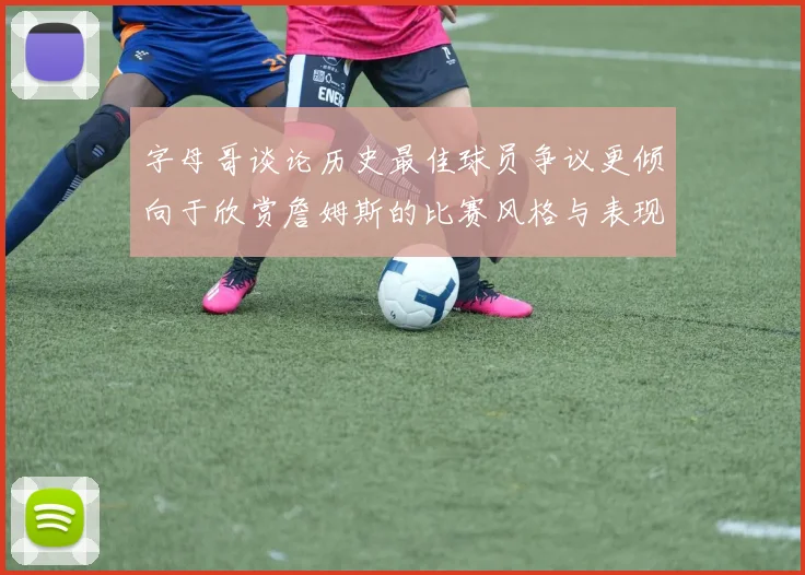 字母哥谈论历史最佳球员争议更倾向于欣赏詹姆斯的比赛风格与表现