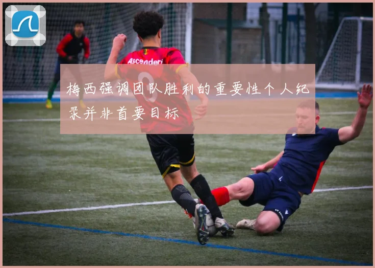 梅西强调团队胜利的重要性个人纪录并非首要目标