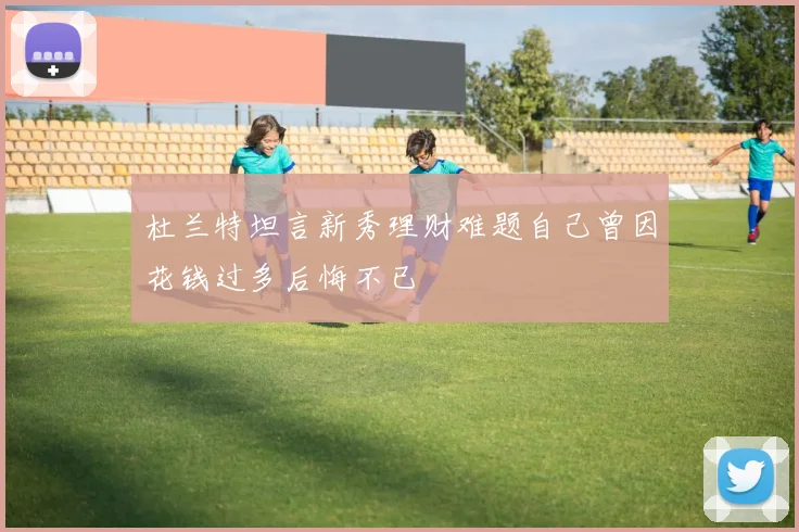 杜兰特坦言新秀理财难题自己曾因花钱过多后悔不已