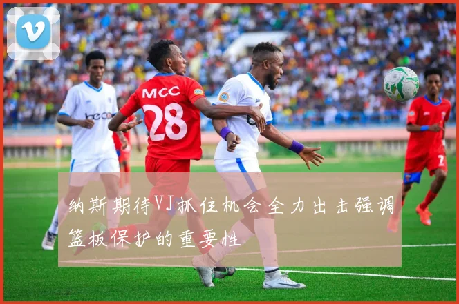 纳斯期待VJ抓住机会全力出击强调篮板保护的重要性