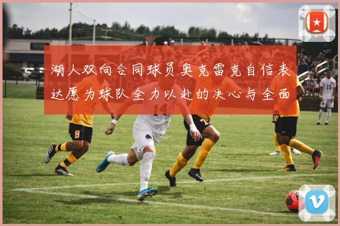 湖人双向合同球员奥克雷克自信表达愿为球队全力以赴的决心与全面能力