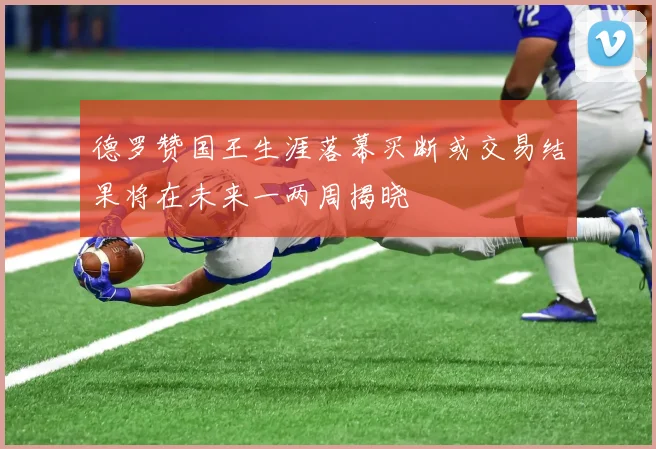 德罗赞国王生涯落幕买断或交易结果将在未来一两周揭晓