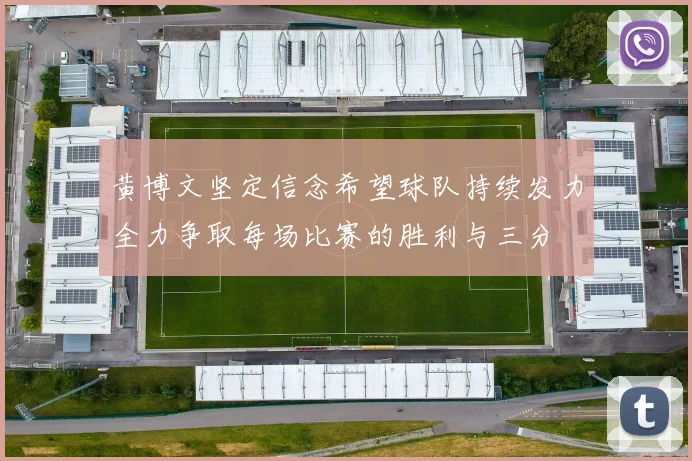 黄博文坚定信念希望球队持续发力全力争取每场比赛的胜利与三分