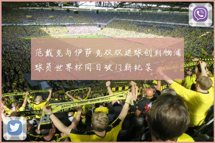 范戴克与伊萨克双双进球创利物浦球员世界杯同日破门新纪录