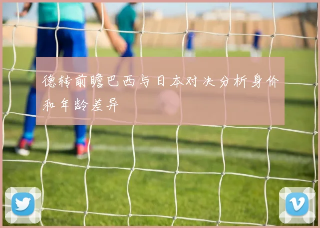 德转前瞻巴西与日本对决分析身价和年龄差异