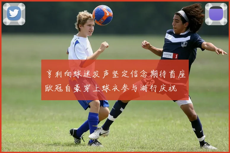 亨利向球迷发声坚定信念期待首座欧冠自豪穿上球衣参与游行庆祝