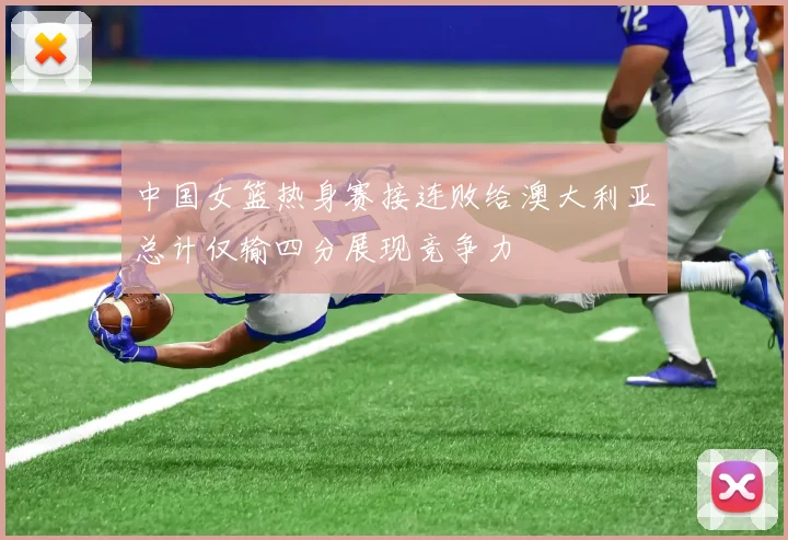 中国女篮热身赛接连败给澳大利亚总计仅输四分展现竞争力