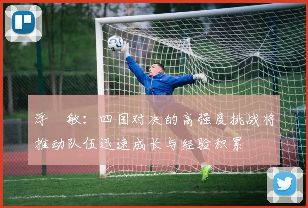 浮嶋敏：四国对决的高强度挑战将推动队伍迅速成长与经验积累