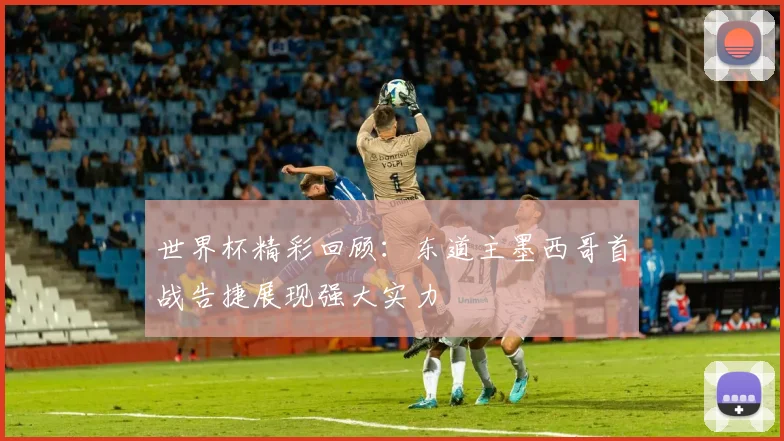 世界杯精彩回顾：东道主墨西哥首战告捷展现强大实力