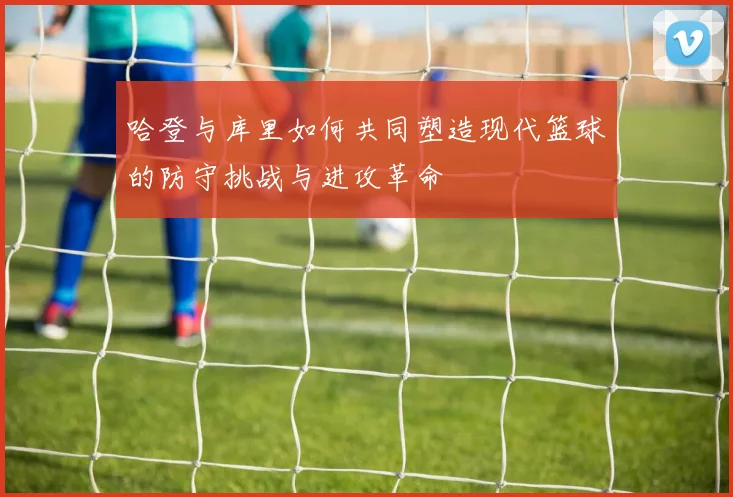 哈登与库里如何共同塑造现代篮球的防守挑战与进攻革命