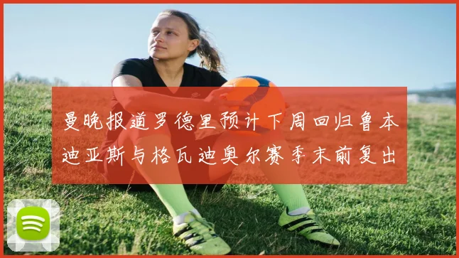 曼晚报道罗德里预计下周回归鲁本迪亚斯与格瓦迪奥尔赛季末前复出