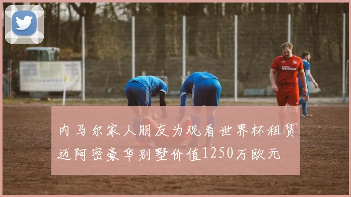 内马尔家人朋友为观看世界杯租赁迈阿密豪华别墅价值1250万欧元