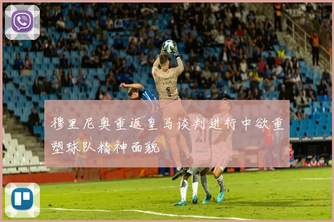 穆里尼奥重返皇马谈判进行中欲重塑球队精神面貌