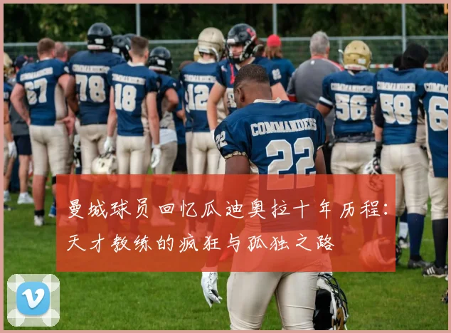 曼城球员回忆瓜迪奥拉十年历程：天才教练的疯狂与孤独之路